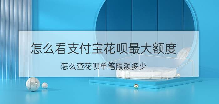 怎么看支付宝花呗最大额度 怎么查花呗单笔限额多少？